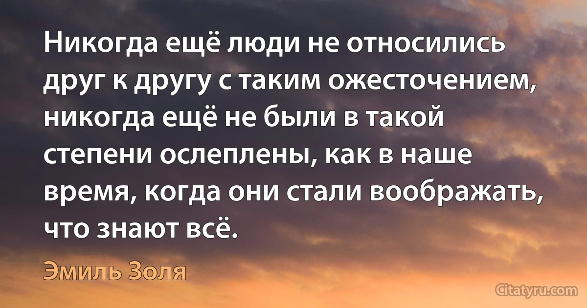 Никогда ещё люди не относились друг к другу с таким ожесточением, никогда ещё не были в такой степени ослеплены, как в наше время, когда они стали воображать, что знают всё. (Эмиль Золя)