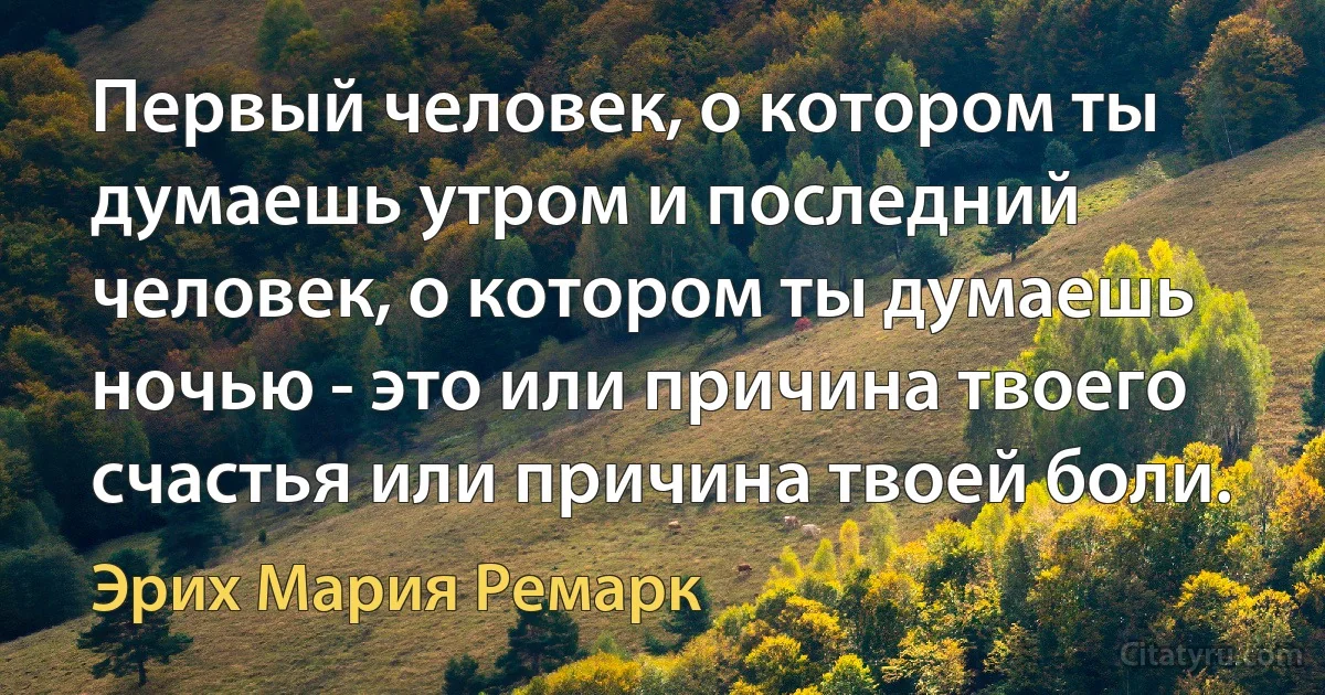 Первый человек, о котором ты думаешь утром и последний человек, о котором ты думаешь ночью - это или причина твоего счастья или причина твоей боли. (Эрих Мария Ремарк)