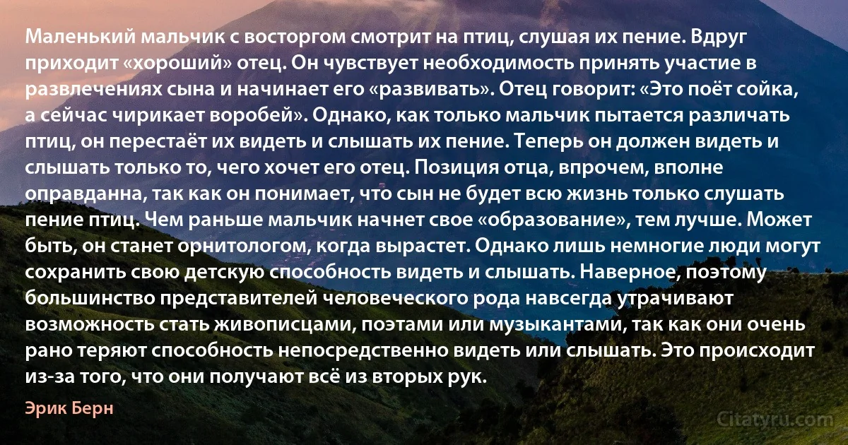 Маленький мальчик с восторгом смотрит на птиц, слушая их пение. Вдруг приходит «хороший» отец. Он чувствует необходимость принять участие в развлечениях сына и начинает его «развивать». Отец говорит: «Это поёт сойка, а сейчас чирикает воробей». Однако, как только мальчик пытается различать птиц, он перестаёт их видеть и слышать их пение. Теперь он должен видеть и слышать только то, чего хочет его отец. Позиция отца, впрочем, вполне оправданна, так как он понимает, что сын не будет всю жизнь только слушать пение птиц. Чем раньше мальчик начнет свое «образование», тем лучше. Может быть, он станет орнитологом, когда вырастет. Однако лишь немногие люди могут сохранить свою детскую способность видеть и слышать. Наверное, поэтому большинство представителей человеческого рода навсегда утрачивают возможность стать живописцами, поэтами или музыкантами, так как они очень рано теряют способность непосредственно видеть или слышать. Это происходит из-за того, что они получают всё из вторых рук. (Эрик Берн)