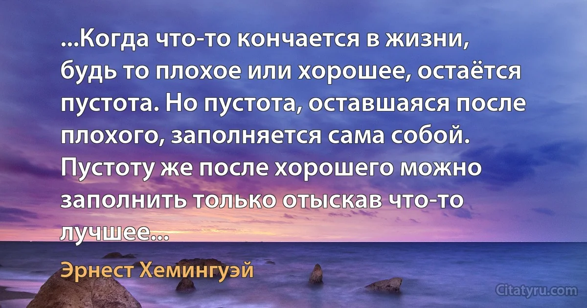 ...Когда что-то кончается в жизни, будь то плохое или хорошее, остаётся пустота. Но пустота, оставшаяся после плохого, заполняется сама собой. Пустоту же после хорошего можно заполнить только отыскав что-то лучшее... (Эрнест Хемингуэй)