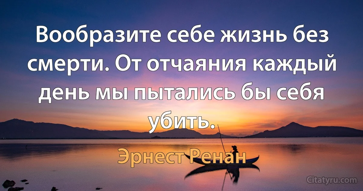 Вообразите себе жизнь без смерти. От отчаяния каждый день мы пытались бы себя убить. (Эрнест Ренан)