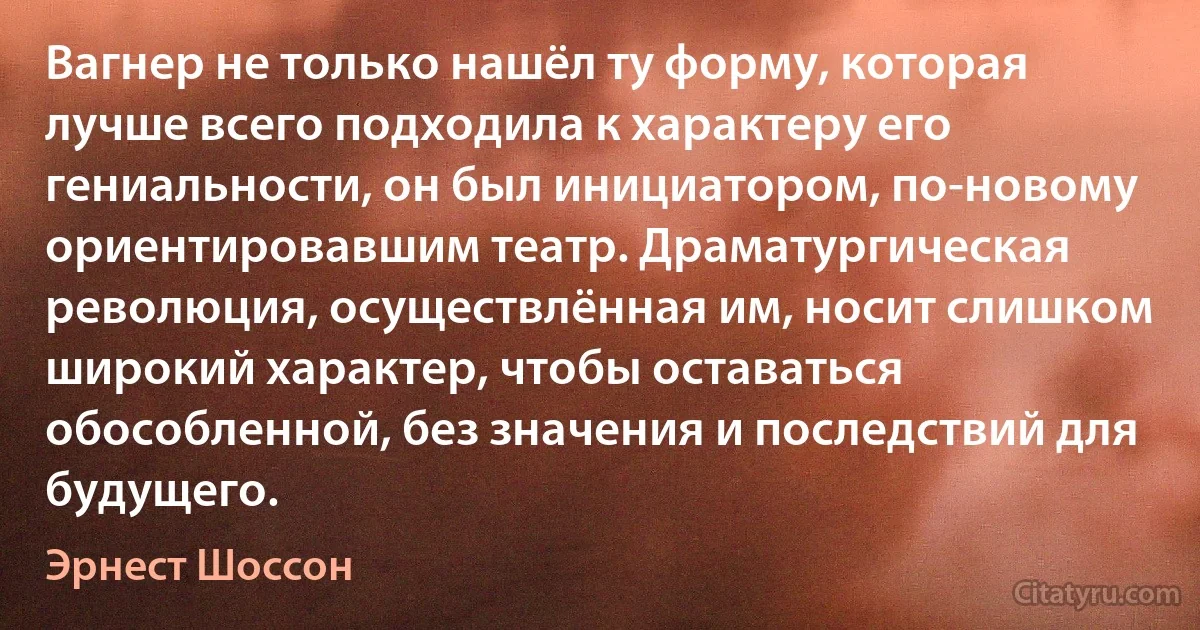 Вагнер не только нашёл ту форму, которая лучше всего подходила к характеру его гениальности, он был инициатором, по-новому ориентировавшим театр. Драматургическая революция, осуществлённая им, носит слишком широкий характер, чтобы оставаться обособленной, без значения и последствий для будущего. (Эрнест Шоссон)