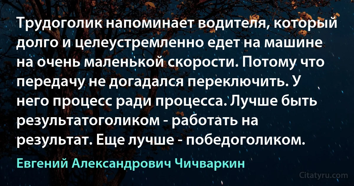 Трудоголик напоминает водителя, который долго и целеустремленно едет на машине на очень маленькой скорости. Потому что передачу не догадался переключить. У него процесс ради процесса. Лучше быть результатоголиком - работать на результат. Еще лучше - победоголиком. (Евгений Александрович Чичваркин)