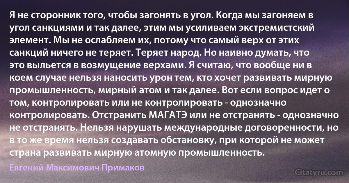 Я не сторонник того, чтобы загонять в угол. Когда мы загоняем в угол санкциями и так далее, этим мы усиливаем экстремистский элемент. Мы не ослабляем их, потому что самый верх от этих санкций ничего не теряет. Теряет народ. Но наивно думать, что это выльется в возмущение верхами. Я считаю, что вообще ни в коем случае нельзя наносить урон тем, кто хочет развивать мирную промышленность, мирный атом и так далее. Вот если вопрос идет о том, контролировать или не контролировать - однозначно контролировать. Отстранить МАГАТЭ или не отстранять - однозначно не отстранять. Нельзя нарушать международные договоренности, но в то же время нельзя создавать обстановку, при которой не может страна развивать мирную атомную промышленность. (Евгений Максимович Примаков)