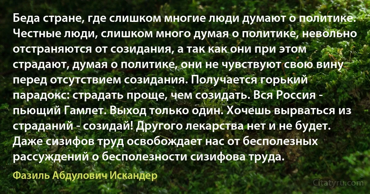 Беда стране, где слишком многие люди думают о политике. Честные люди, слишком много думая о политике, невольно отстраняются от созидания, а так как они при этом страдают, думая о политике, они не чувствуют свою вину перед отсутствием созидания. Получается горький парадокс: страдать проще, чем созидать. Вся Россия - пьющий Гамлет. Выход только один. Хочешь вырваться из страданий - созидай! Другого лекарства нет и не будет. Даже сизифов труд освобождает нас от бесполезных рассуждений о бесполезности сизифова труда. (Фазиль Абдулович Искандер)