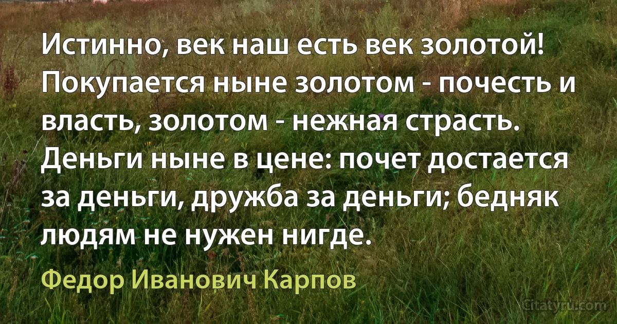 Истинно, век наш есть век золотой! Покупается ныне золотом - почесть и власть, золотом - нежная страсть. Деньги ныне в цене: почет достается за деньги, дружба за деньги; бедняк людям не нужен нигде. (Федор Иванович Карпов)