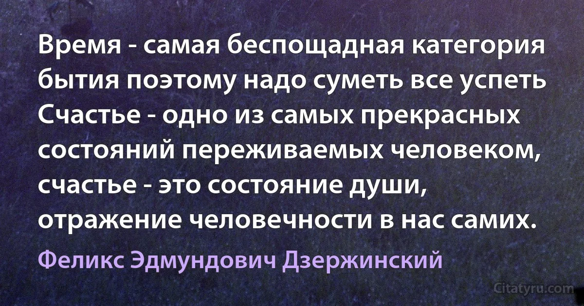 Время - самая беспощадная категория бытия поэтому надо суметь все успеть
Счастье - одно из самых прекрасных состояний переживаемых человеком, счастье - это состояние души, отражение человечности в нас самих. (Феликс Эдмундович Дзержинский)