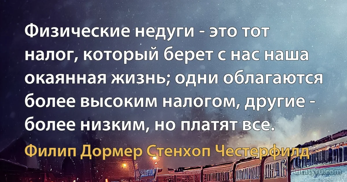 Физические недуги - это тот налог, который берет с нас наша окаянная жизнь; одни облагаются более высоким налогом, другие - более низким, но платят все. (Филип Дормер Стенхоп Честерфилд)