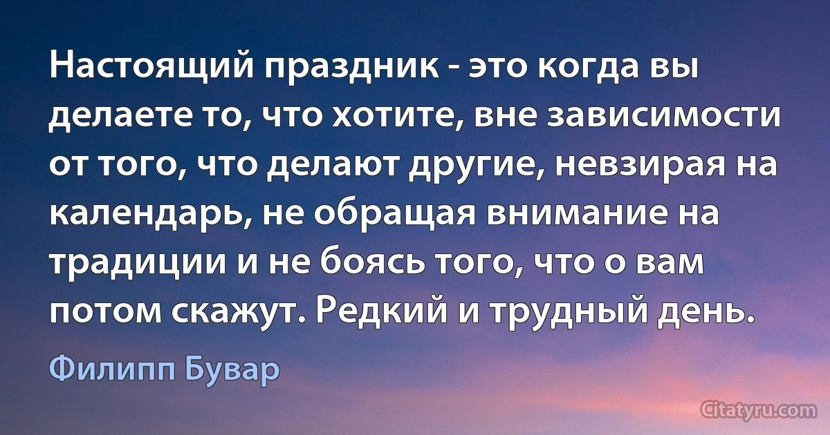 Настоящий праздник - это когда вы делаете то, что хотите, вне зависимости от того, что делают другие, невзирая на календарь, не обращая внимание на традиции и не боясь того, что о вам потом скажут. Редкий и трудный день. (Филипп Бувар)