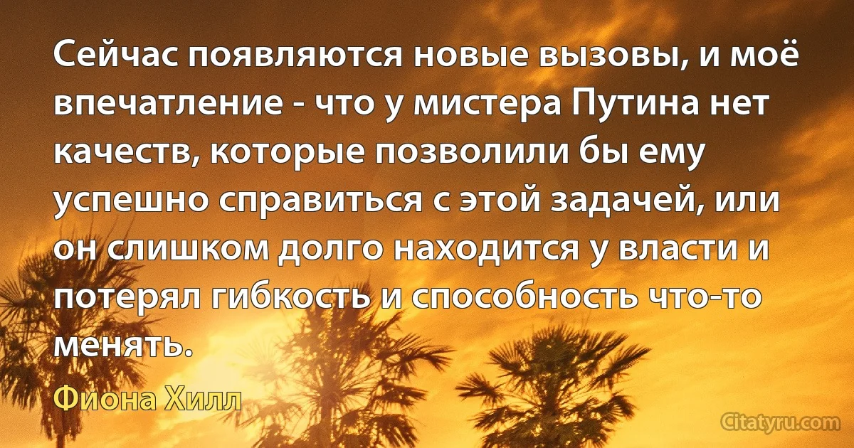 Сейчас появляются новые вызовы, и моё впечатление - что у мистера Путина нет качеств, которые позволили бы ему успешно справиться с этой задачей, или он слишком долго находится у власти и потерял гибкость и способность что-то менять. (Фиона Хилл)