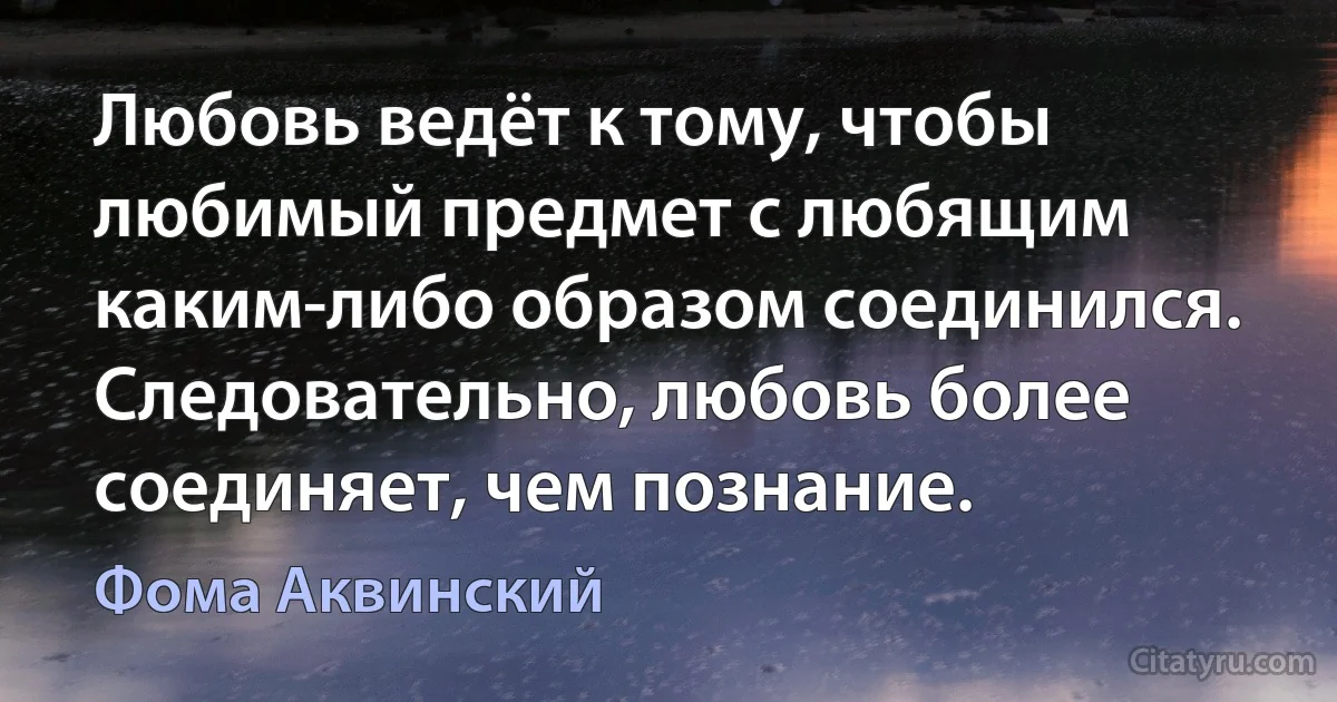 Любовь ведёт к тому, чтобы любимый предмет с любящим каким-либо образом соединился. Следовательно, любовь более соединяет, чем познание. (Фома Аквинский)