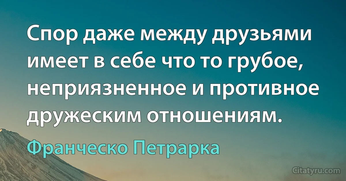 Спор даже между друзьями имеет в себе что то грубое, неприязненное и противное дружеским отношениям. (Франческо Петрарка)