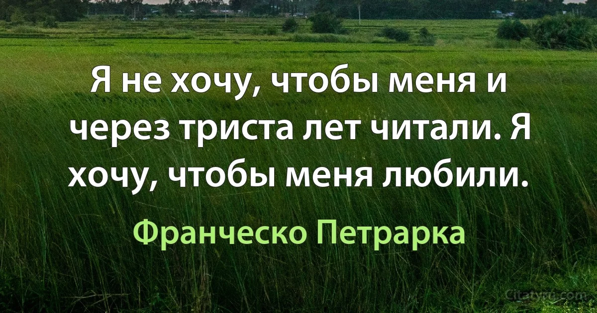 Я не хочу, чтобы меня и через триста лет читали. Я хочу, чтобы меня любили. (Франческо Петрарка)