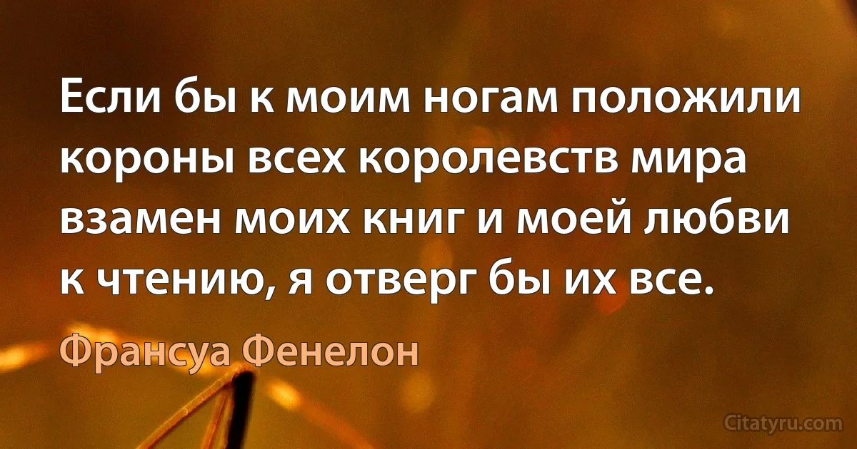 Если бы к моим ногам положили короны всех королевств мира взамен моих книг и моей любви к чтению, я отверг бы их все. (Франсуа Фенелон)