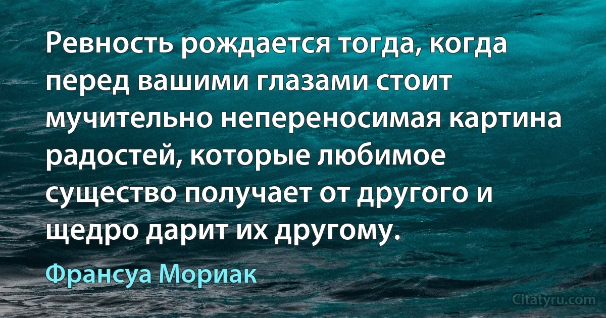 Ревность рождается тогда, когда перед вашими глазами стоит мучительно непереносимая картина радостей, которые любимое существо получает от другого и щедро дарит их другому. (Франсуа Мориак)