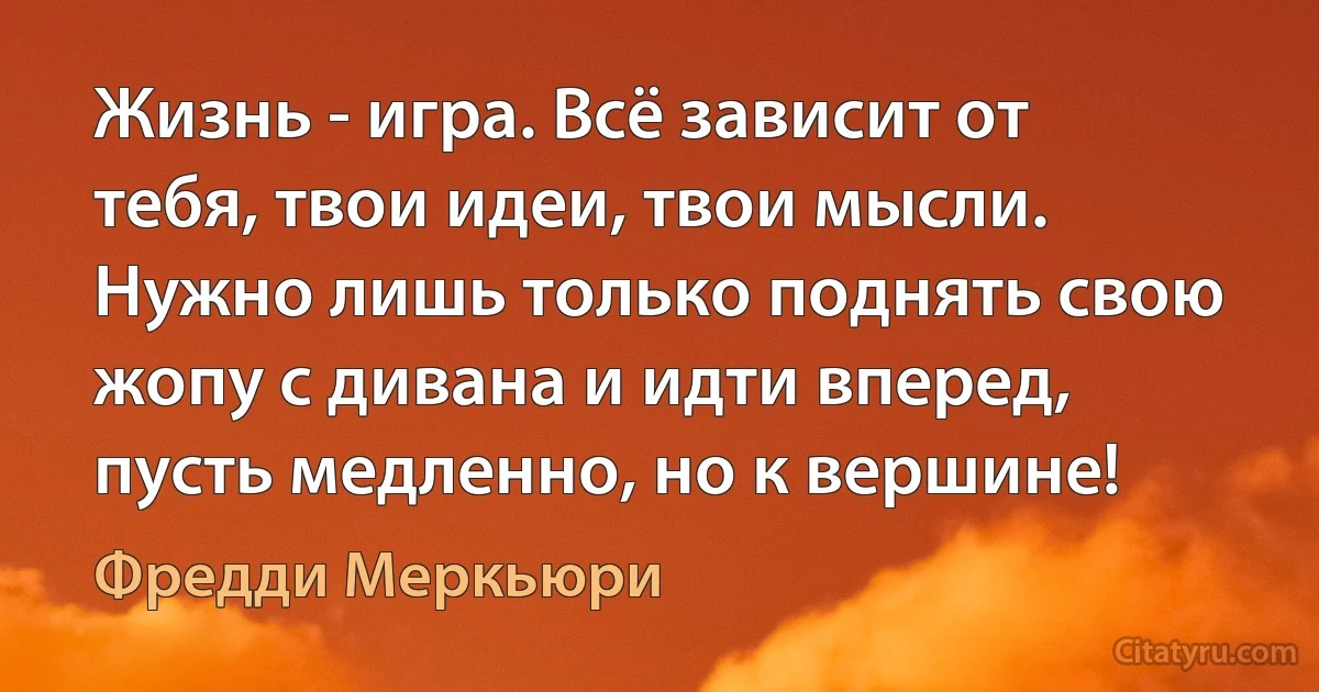 Жизнь - игра. Всё зависит от тебя, твои идеи, твои мысли. Нужно лишь только поднять свою жопу с дивана и идти вперед, пусть медленно, но к вершине! (Фредди Меркьюри)