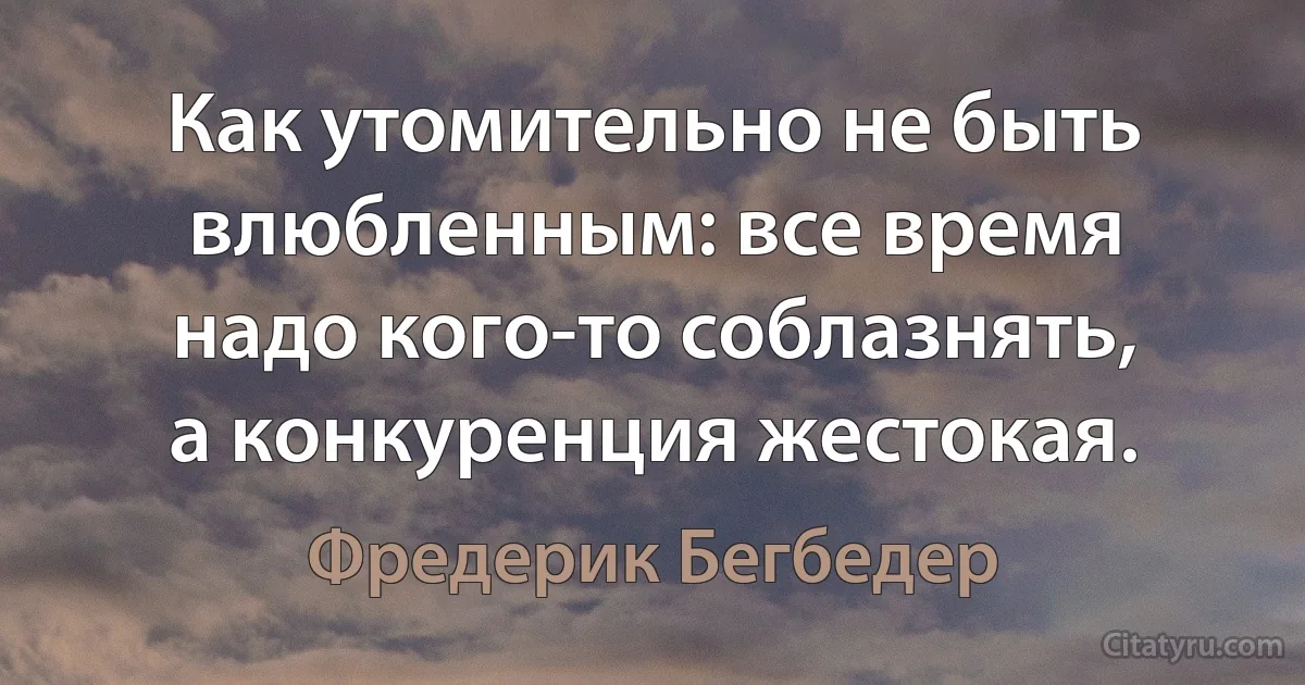 Как утомительно не быть влюбленным: все время надо кого-то соблазнять, а конкуренция жестокая. (Фредерик Бегбедер)