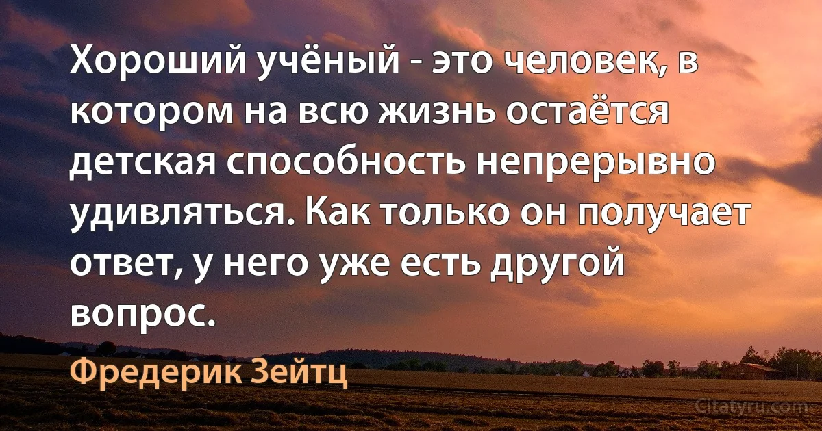 Хороший учёный - это человек, в котором на всю жизнь остаётся детская способность непрерывно удивляться. Как только он получает ответ, у него уже есть другой вопрос. (Фредерик Зейтц)