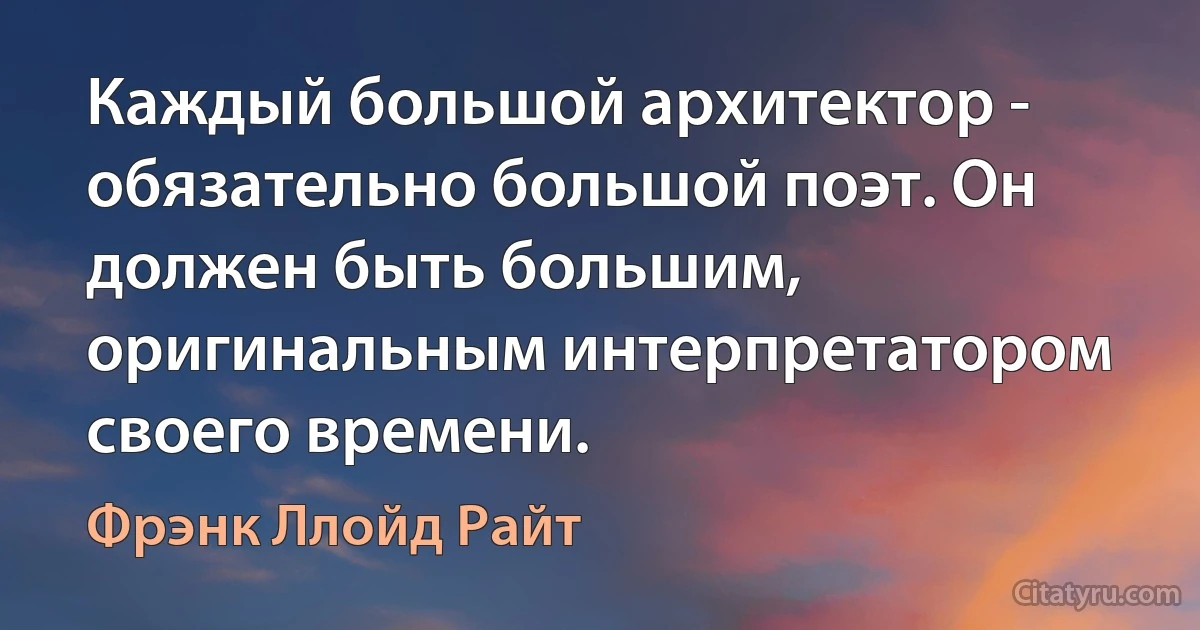 Каждый большой архитектор - обязательно большой поэт. Он должен быть большим, оригинальным интерпретатором своего времени. (Фрэнк Ллойд Райт)