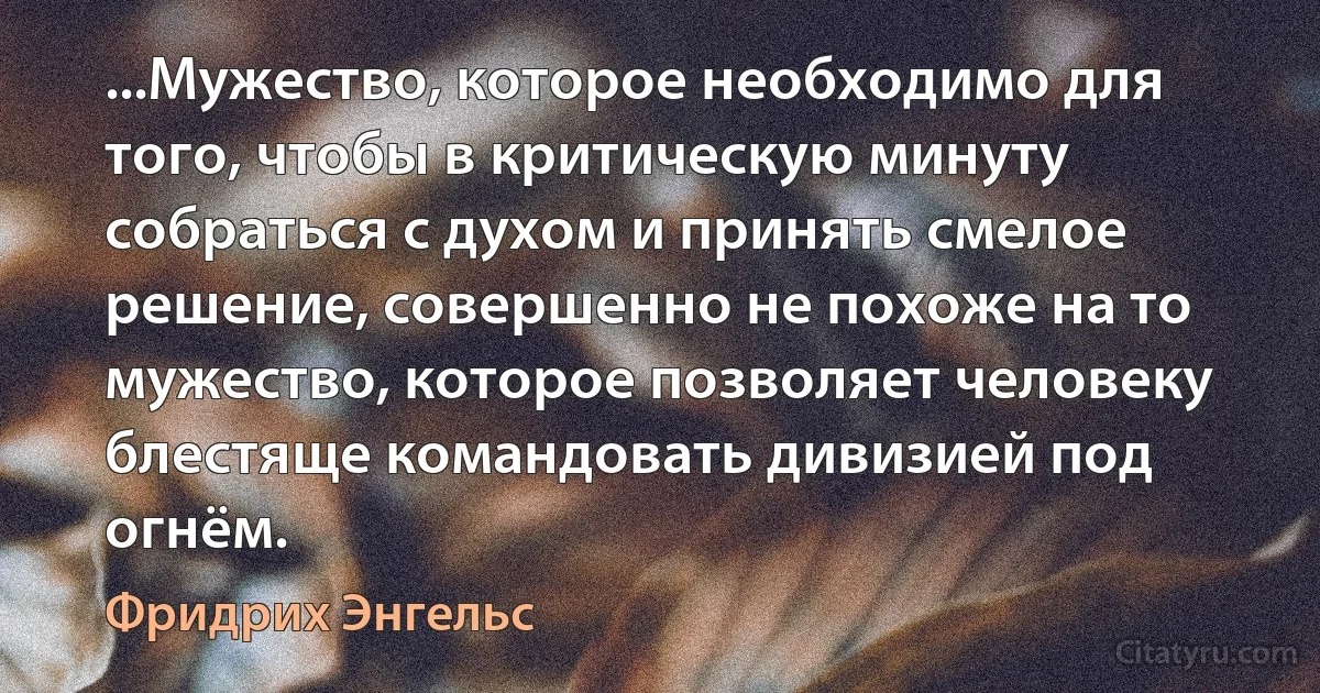 ...Мужество, которое необходимо для того, чтобы в критическую минуту собраться с духом и принять смелое решение, совершенно не похоже на то мужество, которое позволяет человеку блестяще командовать дивизией под огнём. (Фридрих Энгельс)