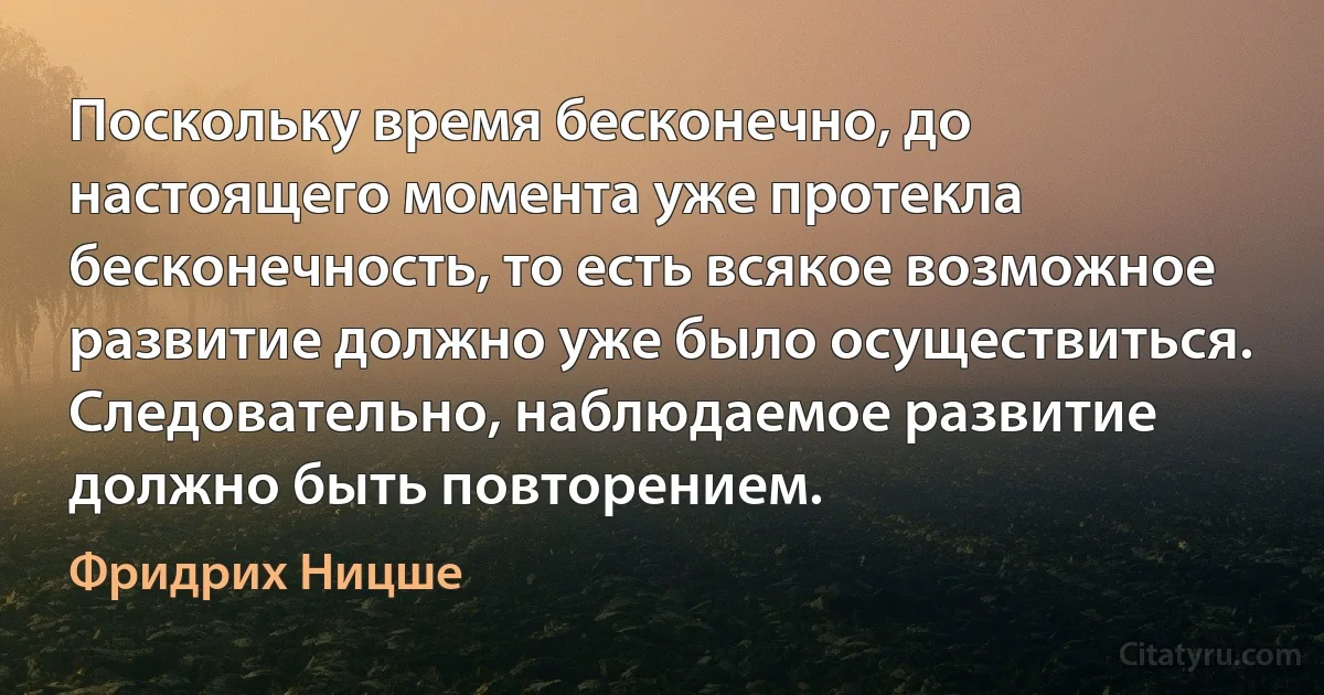 Поскольку время бесконечно, до настоящего момента уже протекла бесконечность, то есть всякое возможное развитие должно уже было осуществиться. Следовательно, наблюдаемое развитие должно быть повторением. (Фридрих Ницше)