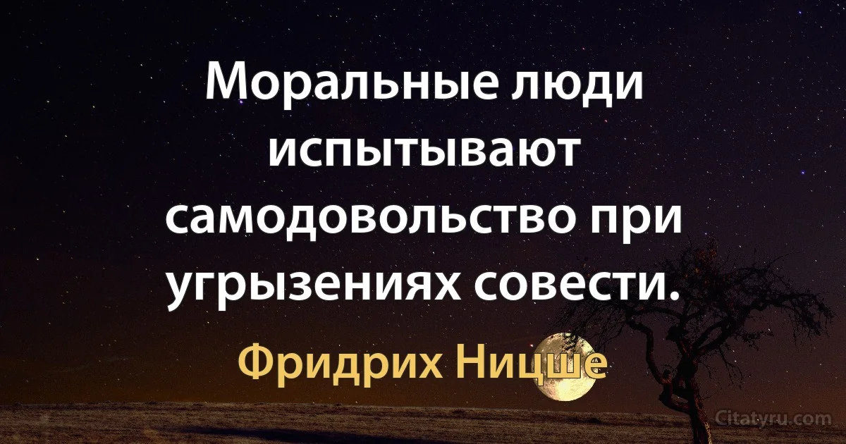 Моральные люди испытывают самодовольство при угрызениях совести. (Фридрих Ницше)