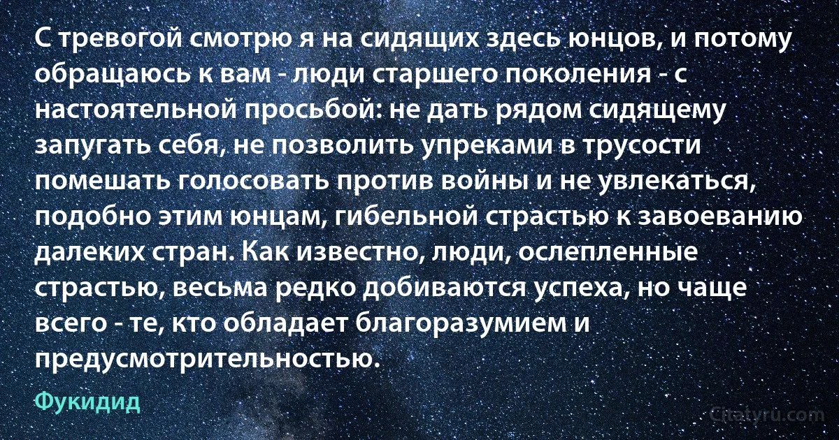 С тревогой смотрю я на сидящих здесь юнцов, и потому обращаюсь к вам - люди старшего поколения - с настоятельной просьбой: не дать рядом сидящему запугать себя, не позволить упреками в трусости помешать голосовать против войны и не увлекаться, подобно этим юнцам, гибельной страстью к завоеванию далеких стран. Как известно, люди, ослепленные страстью, весьма редко добиваются успеха, но чаще всего - те, кто обладает благоразумием и предусмотрительностью. (Фукидид)