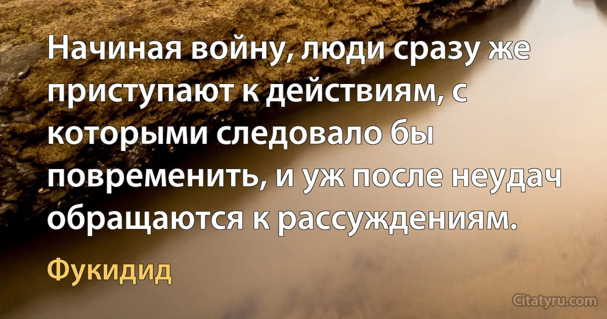 Начиная войну, люди сразу же приступают к действиям, с которыми следовало бы повременить, и уж после неудач обращаются к рассуждениям. (Фукидид)