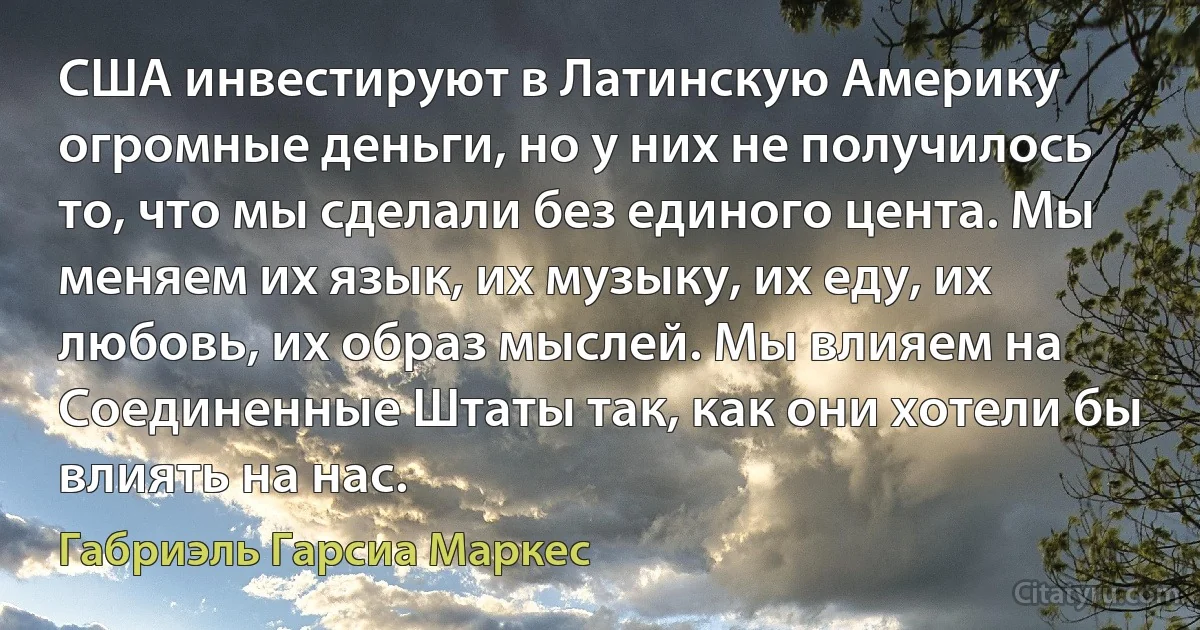 США инвестируют в Латинскую Америку огромные деньги, но у них не получилось то, что мы сделали без единого цента. Мы меняем их язык, их музыку, их еду, их любовь, их образ мыслей. Мы влияем на Соединенные Штаты так, как они хотели бы влиять на нас. (Габриэль Гарсиа Маркес)