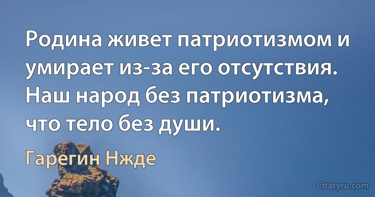 Родина живет патриотизмом и умирает из-за его отсутствия.
Наш народ без патриотизма, что тело без души. (Гарегин Нжде)