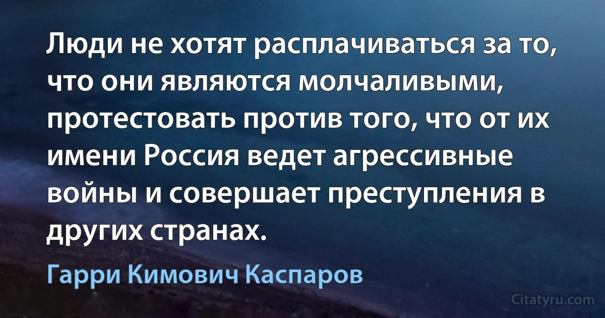 Люди не хотят расплачиваться за то, что они являются молчаливыми, протестовать против того, что от их имени Россия ведет агрессивные войны и совершает преступления в других странах. (Гарри Кимович Каспаров)