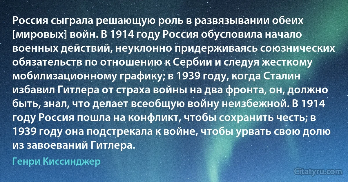 Россия сыграла решающую роль в развязывании обеих [мировых] войн. В 1914 году Россия обусловила начало военных действий, неуклонно придерживаясь союзнических обязательств по отношению к Сербии и следуя жесткому мобилизационному графику; в 1939 году, когда Сталин избавил Гитлера от страха войны на два фронта, он, должно быть, знал, что делает всеобщую войну неизбежной. В 1914 году Россия пошла на конфликт, чтобы сохранить честь; в 1939 году она подстрекала к войне, чтобы урвать свою долю из завоеваний Гитлера. (Генри Киссинджер)