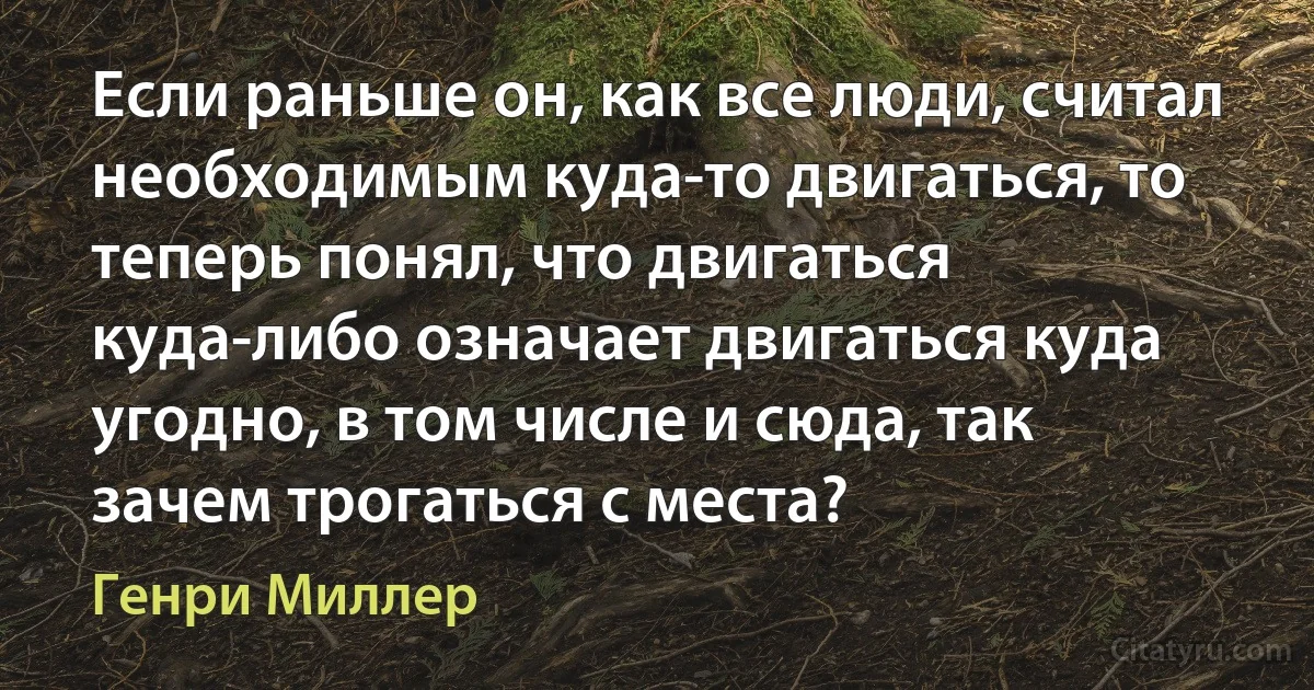 Если раньше он, как все люди, считал необходимым куда-то двигаться, то теперь понял, что двигаться куда-либо означает двигаться куда угодно, в том числе и сюда, так зачем трогаться с места? (Генри Миллер)