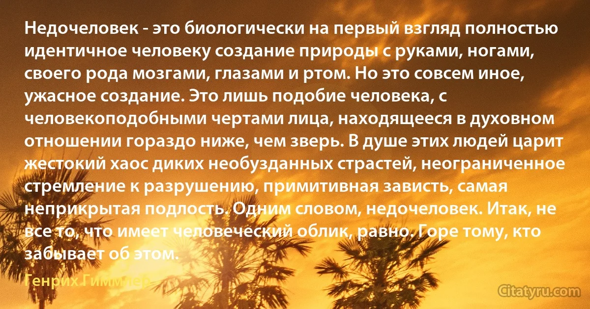 Недочеловек - это биологически на первый взгляд полностью идентичное человеку создание природы с руками, ногами, своего рода мозгами, глазами и ртом. Но это совсем иное, ужасное создание. Это лишь подобие человека, с человекоподобными чертами лица, находящееся в духовном отношении гораздо ниже, чем зверь. В душе этих людей царит жестокий хаос диких необузданных страстей, неограниченное стремление к разрушению, примитивная зависть, самая неприкрытая подлость. Одним словом, недочеловек. Итак, не все то, что имеет человеческий облик, равно. Горе тому, кто забывает об этом. (Генрих Гиммлер)