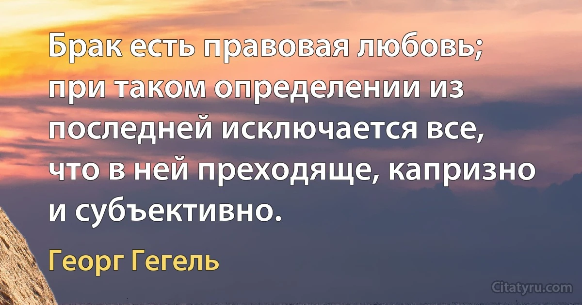 Брак есть правовая любовь; при таком определении из последней исключается все, что в ней преходяще, капризно и субъективно. (Георг Гегель)