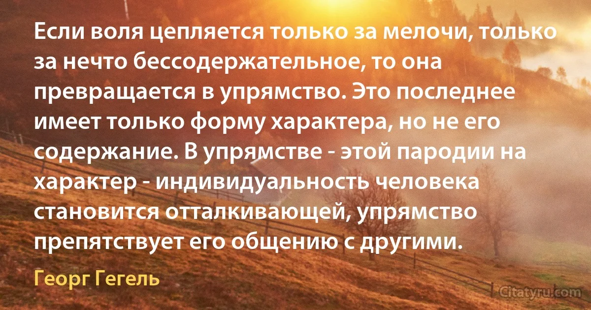 Если воля цепляется только за мелочи, только за нечто бессодержательное, то она превращается в упрямство. Это последнее имеет только форму характера, но не его содержание. В упрямстве - этой пародии на характер - индивидуальность человека становится отталкивающей, упрямство препятствует его общению с другими. (Георг Гегель)