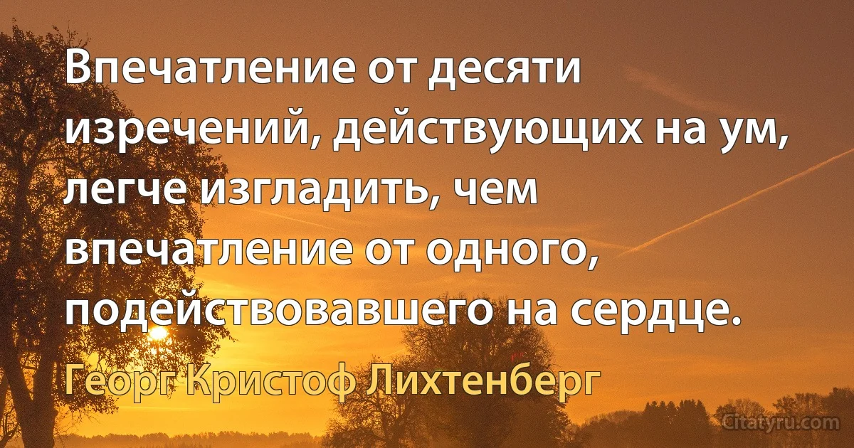 Впечатление от десяти изречений, действующих на ум, легче изгладить, чем впечатление от одного, подействовавшего на сердце. (Георг Кристоф Лихтенберг)