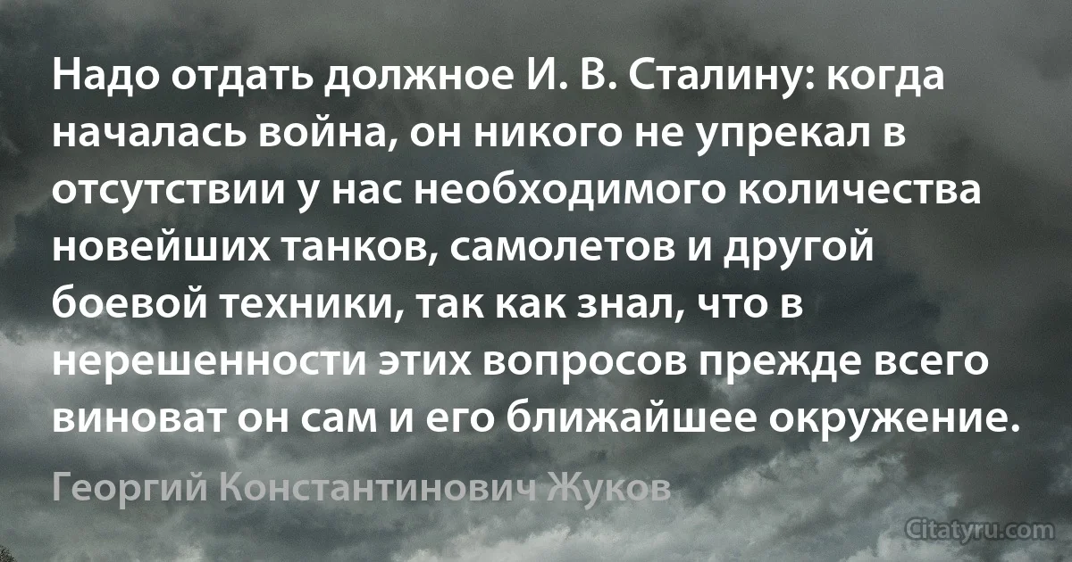 Надо отдать должное И. В. Сталину: когда началась война, он никого не упрекал в отсутствии у нас необходимого количества новейших танков, самолетов и другой боевой техники, так как знал, что в нерешенности этих вопросов прежде всего виноват он сам и его ближайшее окружение. (Георгий Константинович Жуков)