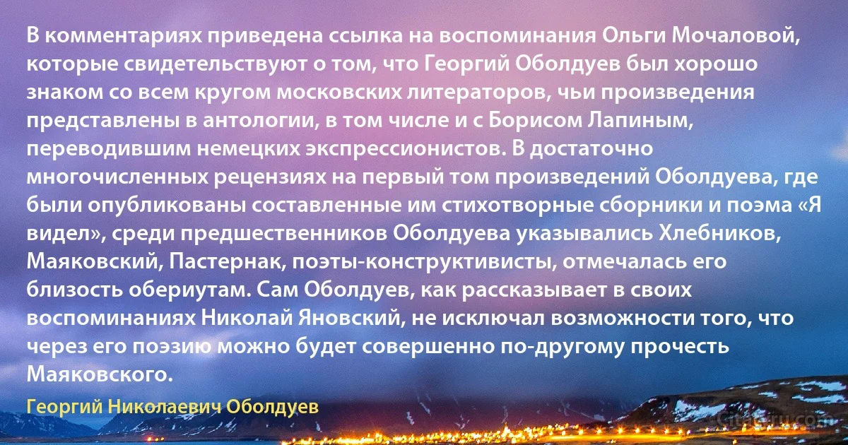 В комментариях приведена ссылка на воспоминания Ольги Мочаловой, которые свидетельствуют о том, что Георгий Оболдуев был хорошо знаком со всем кругом московских литераторов, чьи произведения представлены в антологии, в том числе и с Борисом Лапиным, переводившим немецких экспрессионистов. В достаточно многочисленных рецензиях на первый том произведений Оболдуева, где были опубликованы составленные им стихотворные сборники и поэма «Я видел», среди предшественников Оболдуева указывались Хлебников, Маяковский, Пастернак, поэты-конструктивисты, отмечалась его близость обериутам. Сам Оболдуев, как рассказывает в своих воспоминаниях Николай Яновский, не исключал возможности того, что через его поэзию можно будет совершенно по-другому прочесть Маяковского. (Георгий Николаевич Оболдуев)