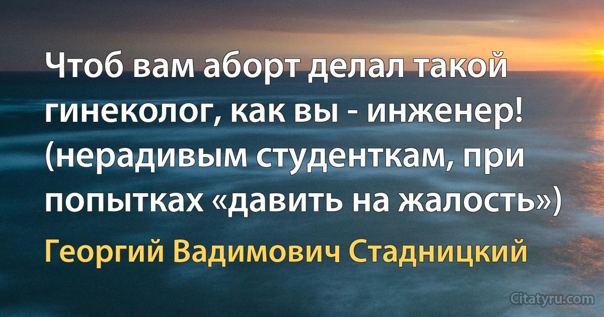 Чтоб вам аборт делал такой гинеколог, как вы - инженер! (нерадивым студенткам, при попытках «давить на жалость») (Георгий Вадимович Стадницкий)