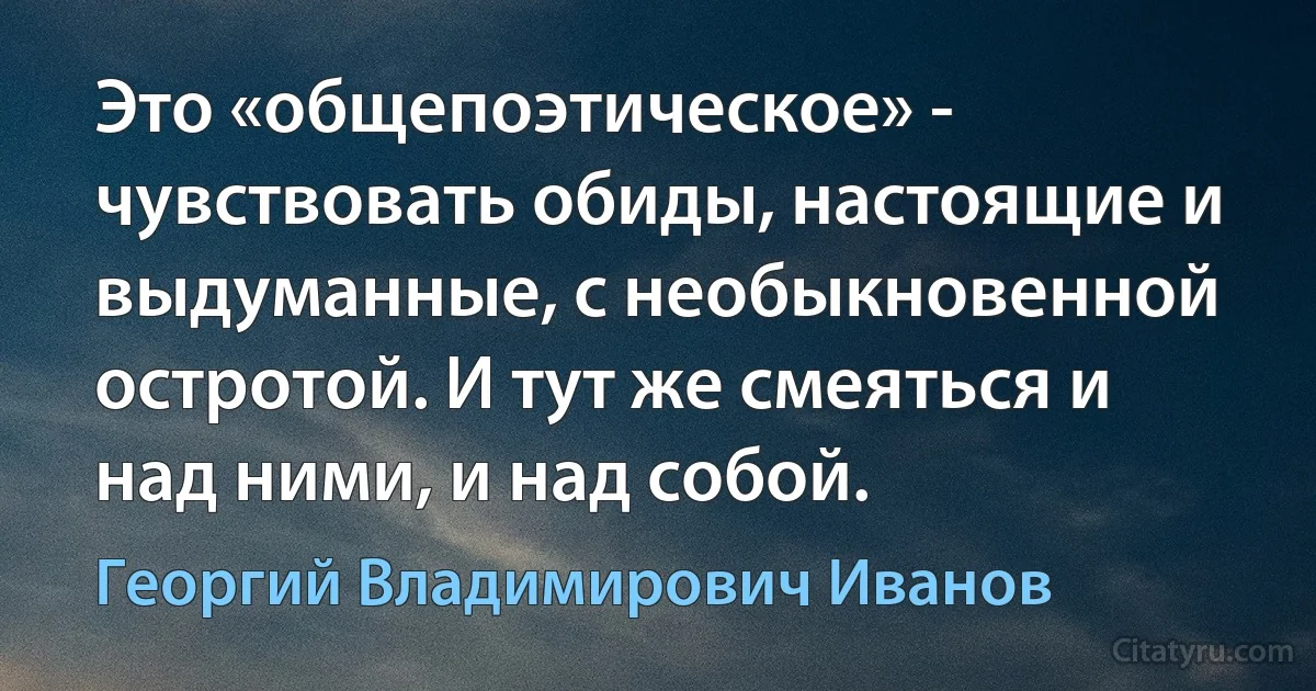 Это «общепоэтическое» - чувствовать обиды, настоящие и выдуманные, с необыкновенной остротой. И тут же смеяться и над ними, и над собой. (Георгий Владимирович Иванов)