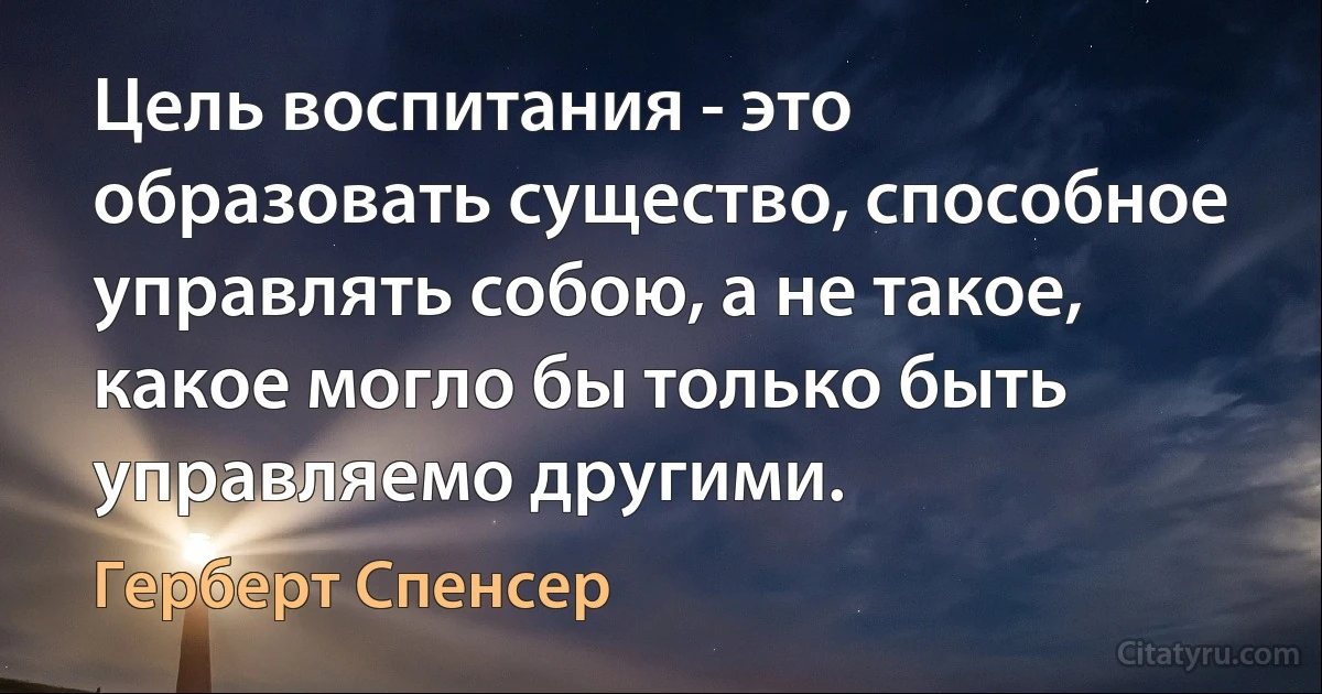 Цель воспитания - это образовать существо, способное управлять собою, а не такое, какое могло бы только быть управляемо другими. (Герберт Спенсер)