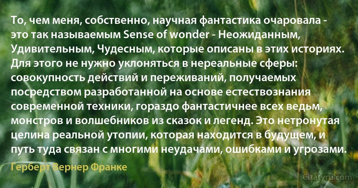 То, чем меня, собственно, научная фантастика очаровала - это так называемым Sense of wonder - Неожиданным, Удивительным, Чудесным, которые описаны в этих историях. Для этого не нужно уклоняться в нереальные сферы: совокупность действий и переживаний, получаемых посредством разработанной на основе естествознания современной техники, гораздо фантастичнее всех ведьм, монстров и волшебников из сказок и легенд. Это нетронутая целина реальной утопии, которая находится в будущем, и путь туда связан с многими неудачами, ошибками и угрозами. (Герберт Вернер Франке)