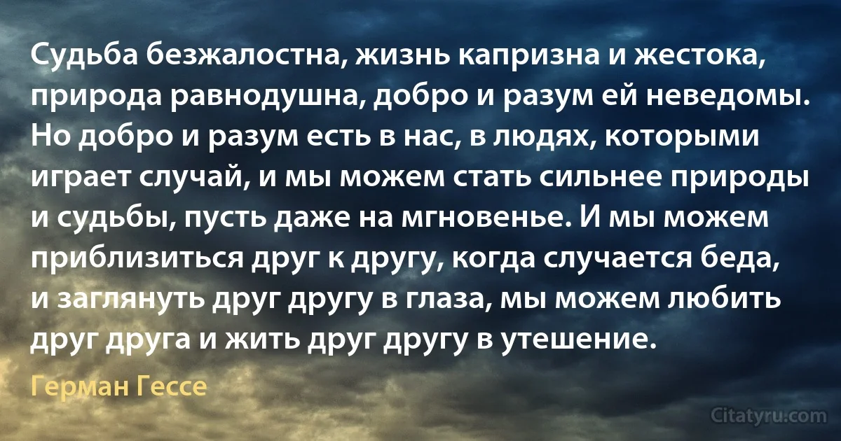 Судьба безжалостна, жизнь капризна и жестока, природа равнодушна, добро и разум ей неведомы. Но добро и разум есть в нас, в людях, которыми играет случай, и мы можем стать сильнее природы и судьбы, пусть даже на мгновенье. И мы можем приблизиться друг к другу, когда случается беда, и заглянуть друг другу в глаза, мы можем любить друг друга и жить друг другу в утешение. (Герман Гессе)