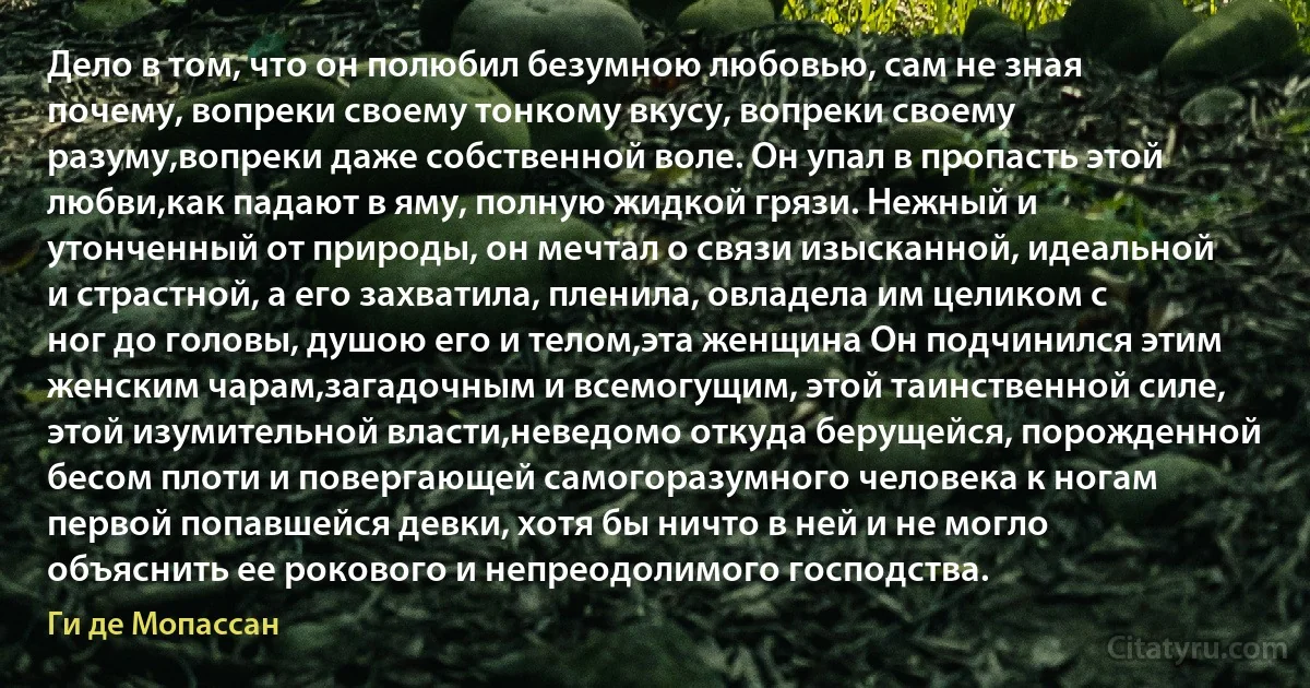 Дело в том, что он полюбил безумною любовью, сам не зная почему, вопреки своему тонкому вкусу, вопреки своему разуму,вопреки даже собственной воле. Он упал в пропасть этой любви,как падают в яму, полную жидкой грязи. Нежный и утонченный от природы, он мечтал о связи изысканной, идеальной и страстной, а его захватила, пленила, овладела им целиком с ног до головы, душою его и телом,эта женщина Он подчинился этим женским чарам,загадочным и всемогущим, этой таинственной силе, этой изумительной власти,неведомо откуда берущейся, порожденной бесом плоти и повергающей самогоразумного человека к ногам первой попавшейся девки, хотя бы ничто в ней и не могло объяснить ее рокового и непреодолимого господства. (Ги де Мопассан)