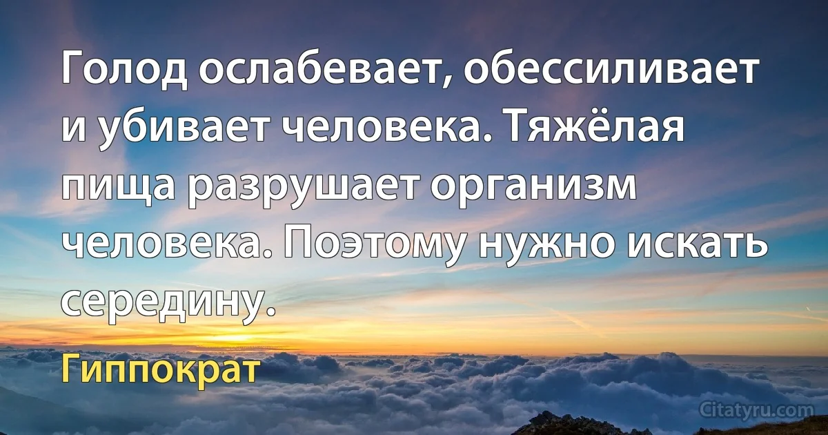 Голод ослабевает, обессиливает и убивает человека. Тяжёлая пища разрушает организм человека. Поэтому нужно искать середину. (Гиппократ)