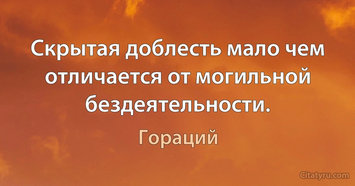 Скрытая доблесть мало чем отличается от могильной бездеятельности. (Гораций)