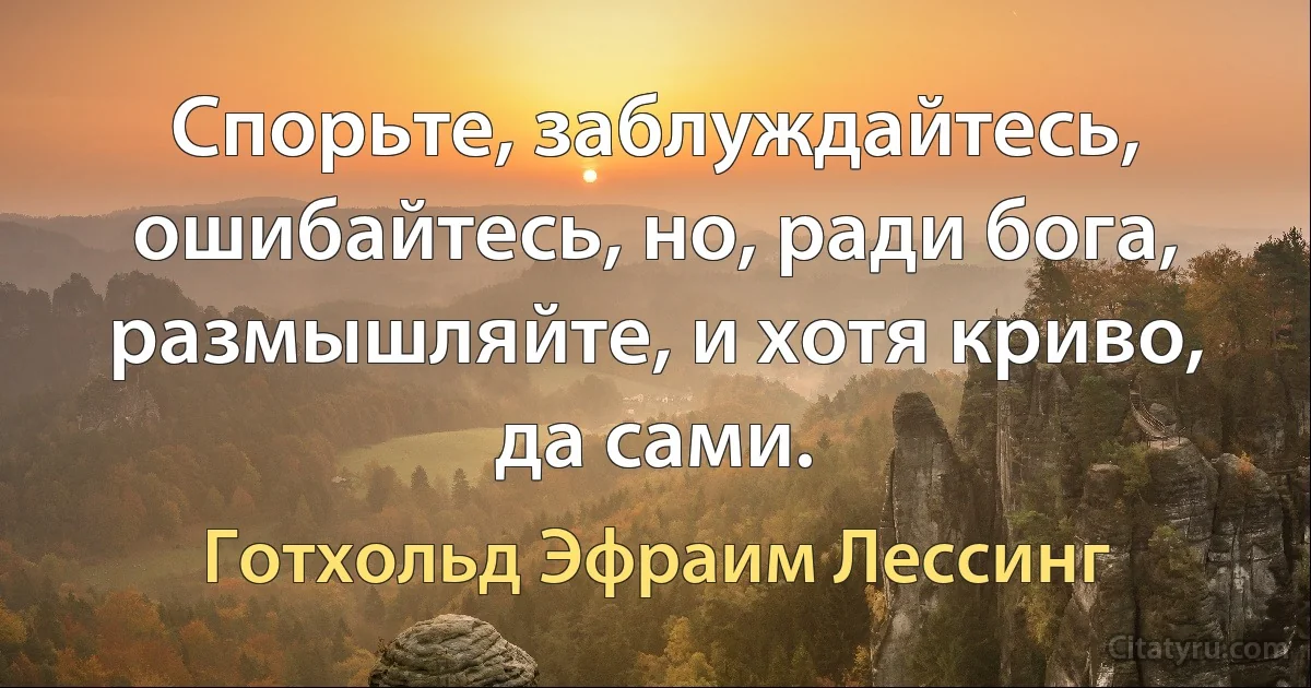 Спорьте, заблуждайтесь, ошибайтесь, но, ради бога, размышляйте, и хотя криво, да сами. (Готхольд Эфраим Лессинг)