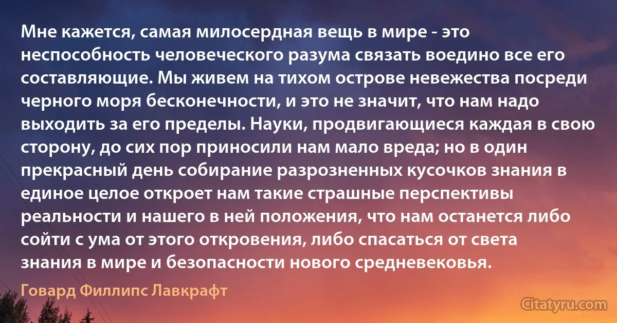 Мне кажется, самая милосердная вещь в мире - это неспособность человеческого разума связать воедино все его составляющие. Мы живем на тихом острове невежества посреди черного моря бесконечности, и это не значит, что нам надо выходить за его пределы. Науки, продвигающиеся каждая в свою сторону, до сих пор приносили нам мало вреда; но в один прекрасный день собирание разрозненных кусочков знания в единое целое откроет нам такие страшные перспективы реальности и нашего в ней положения, что нам останется либо сойти с ума от этого откровения, либо спасаться от света знания в мире и безопасности нового средневековья. (Говард Филлипс Лавкрафт)