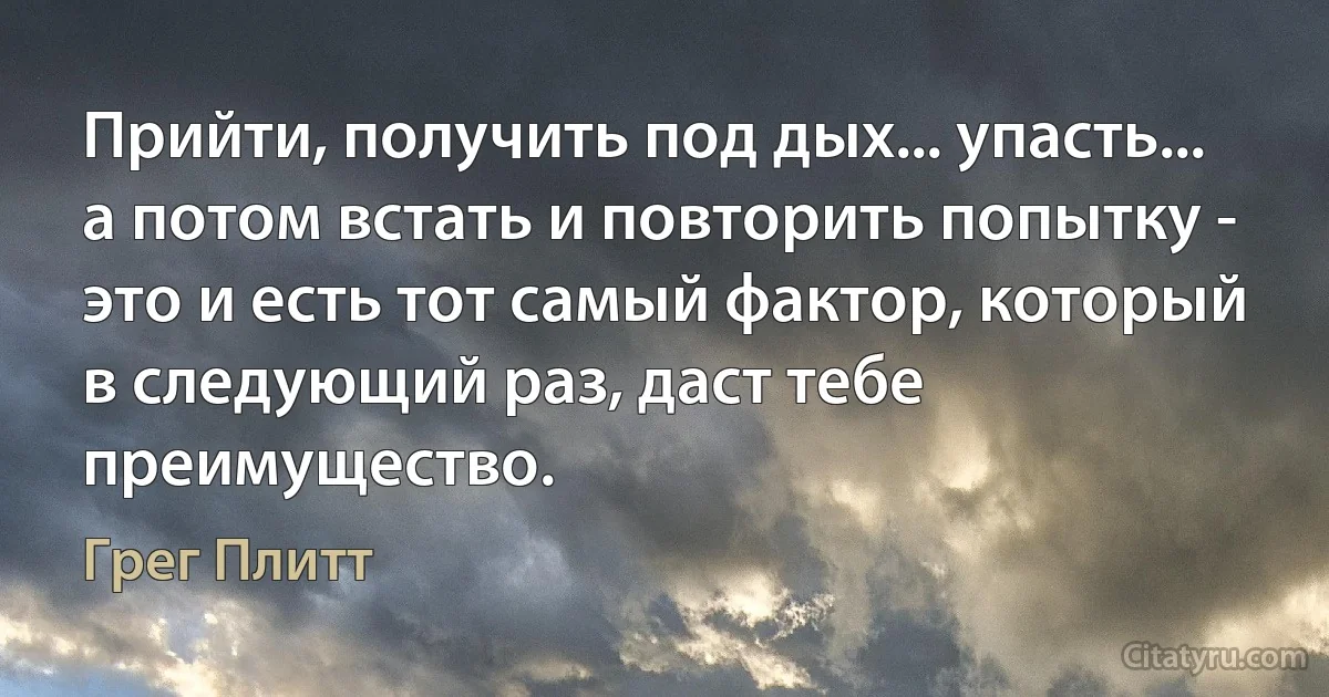 Прийти, получить под дых... упасть... а потом встать и повторить попытку - это и есть тот самый фактор, который в следующий раз, даст тебе преимущество. (Грег Плитт)